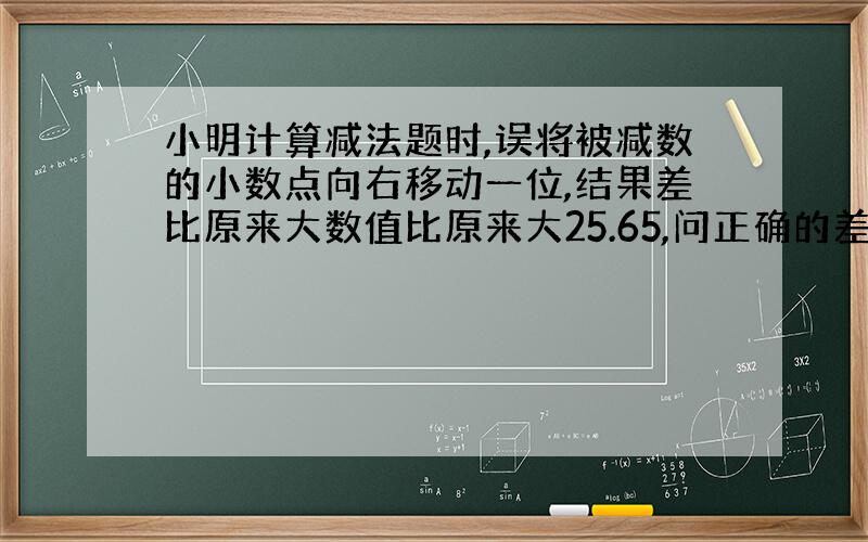 小明计算减法题时,误将被减数的小数点向右移动一位,结果差比原来大数值比原来大25.65,问正确的差为多少?