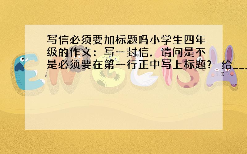 写信必须要加标题吗小学生四年级的作文：写一封信，请问是不是必须要在第一行正中写上标题？ 给______的一封信