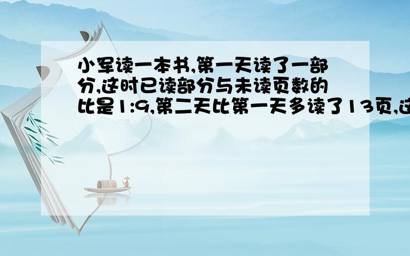 小军读一本书,第一天读了一部分,这时已读部分与未读页数的比是1:9,第二天比第一天多读了13页,这时已读