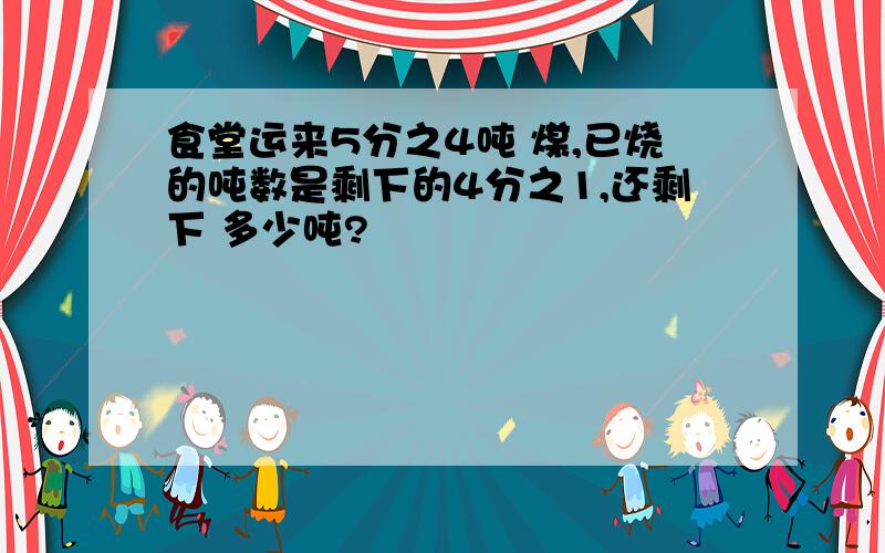 食堂运来5分之4吨 煤,已烧的吨数是剩下的4分之1,还剩下 多少吨?