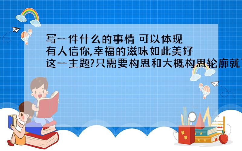 写一件什么的事情 可以体现 有人信你,幸福的滋味如此美好这一主题?只需要构思和大概构思轮廓就可以了 材料新颖最好