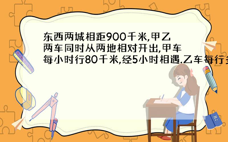 东西两城相距900千米,甲乙两车同时从两地相对开出,甲车每小时行80千米,经5小时相遇.乙车每行多少千米