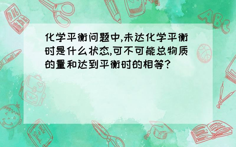 化学平衡问题中,未达化学平衡时是什么状态,可不可能总物质的量和达到平衡时的相等?