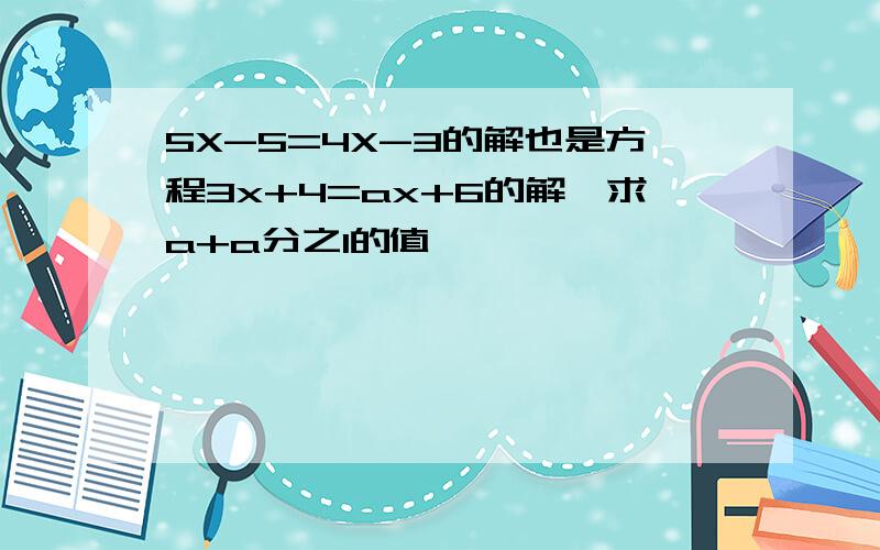 5X-5=4X-3的解也是方程3x+4=ax+6的解,求a+a分之1的值