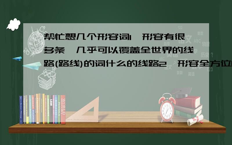 帮忙想几个形容词1、形容有很多条、几乎可以覆盖全世界的线路(路线)的词什么的线路2、形容全方位的、深度的或身临其境的体验