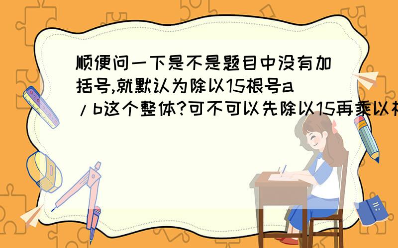 顺便问一下是不是题目中没有加括号,就默认为除以15根号a/b这个整体?可不可以先除以15再乘以根号a/b?