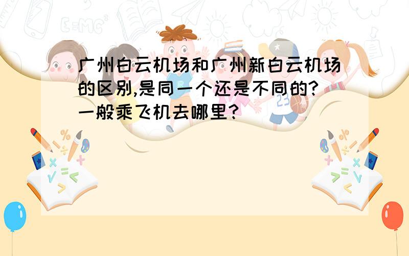 广州白云机场和广州新白云机场的区别,是同一个还是不同的?一般乘飞机去哪里?