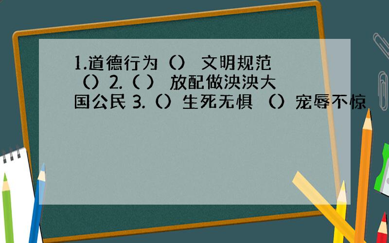 1.道德行为（） 文明规范 （）2.（ ） 放配做泱泱大国公民 3.（）生死无惧 （）宠辱不惊