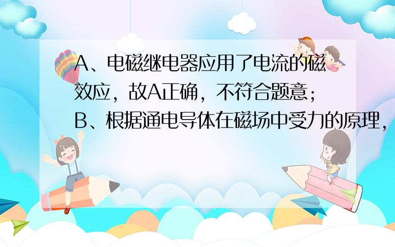 A、电磁继电器应用了电流的磁效应，故A正确，不符合题意；B、根据通电导体在磁场中受力的原理，可制成电动机，故B