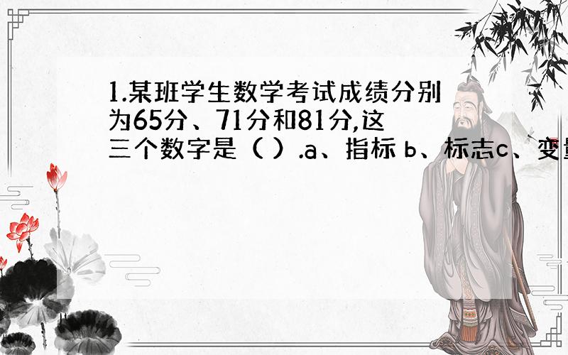 1.某班学生数学考试成绩分别为65分、71分和81分,这三个数字是（ ）.a、指标 b、标志c、变量值 d、标志值