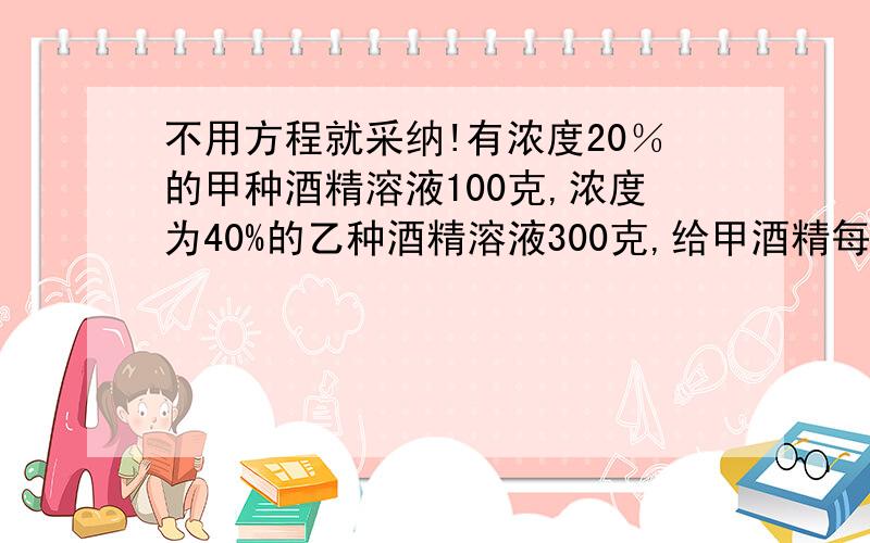 不用方程就采纳!有浓度20％的甲种酒精溶液100克,浓度为40%的乙种酒精溶液300克,给甲酒精每小时10克纯酒精,乙酒