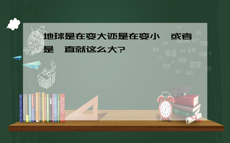 地球是在变大还是在变小,或者是一直就这么大?