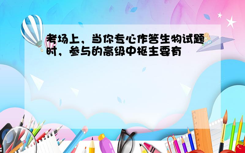 考场上，当你专心作答生物试题时，参与的高级中枢主要有