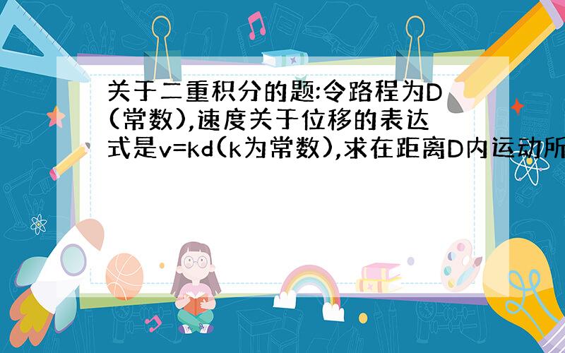 关于二重积分的题:令路程为D(常数),速度关于位移的表达式是v=kd(k为常数),求在距离D内运动所需时间t之值.