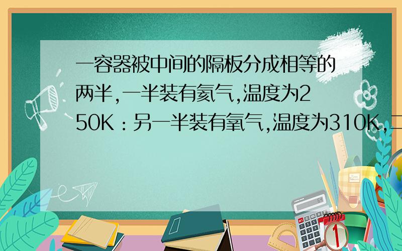 一容器被中间的隔板分成相等的两半,一半装有氦气,温度为250K：另一半装有氧气,温度为310K,二者压强相等,求去掉隔板