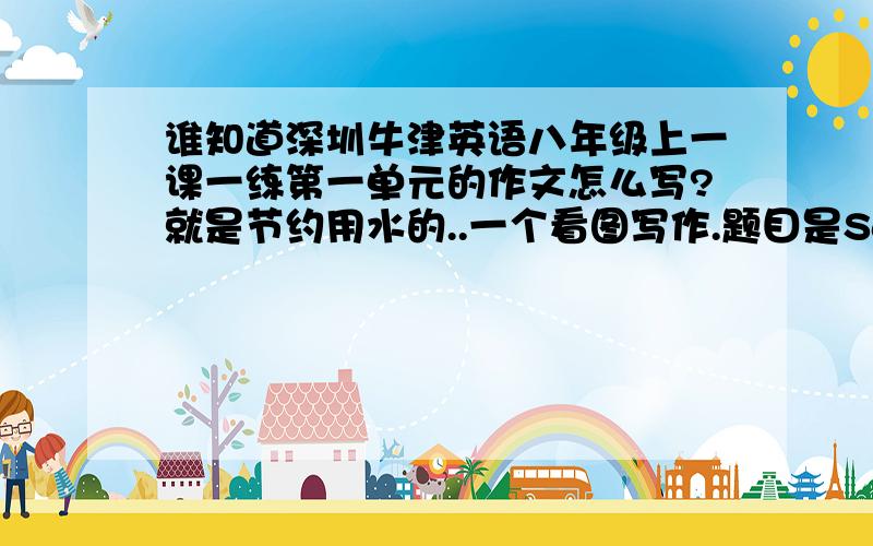 谁知道深圳牛津英语八年级上一课一练第一单元的作文怎么写?就是节约用水的..一个看图写作.题目是Save Water