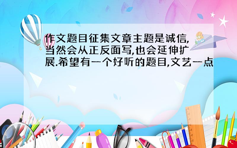 作文题目征集文章主题是诚信,当然会从正反面写,也会延伸扩展.希望有一个好听的题目,文艺一点