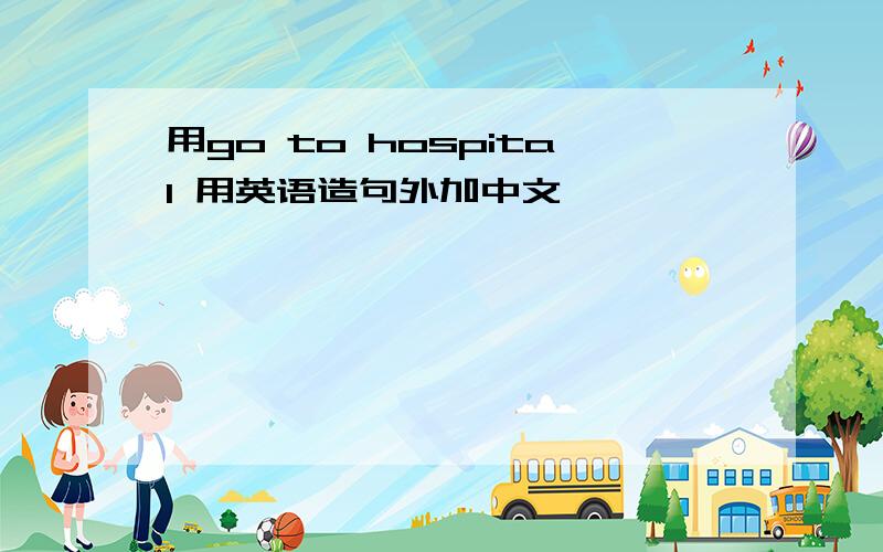 用go to hospital 用英语造句外加中文