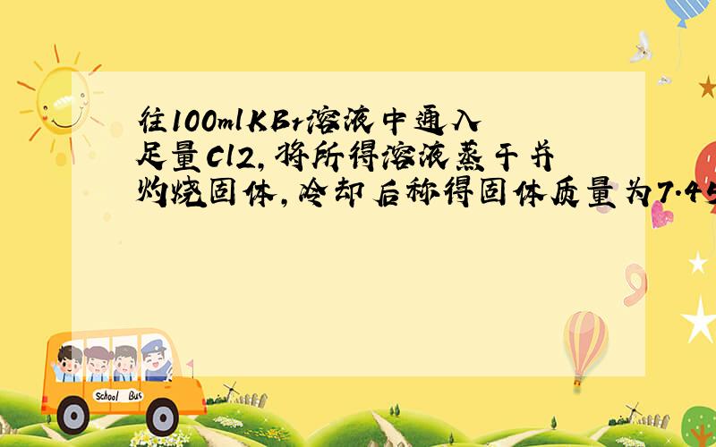 往100mlKBr溶液中通入足量Cl2,将所得溶液蒸干并灼烧固体,冷却后称得固体质量为7.45g