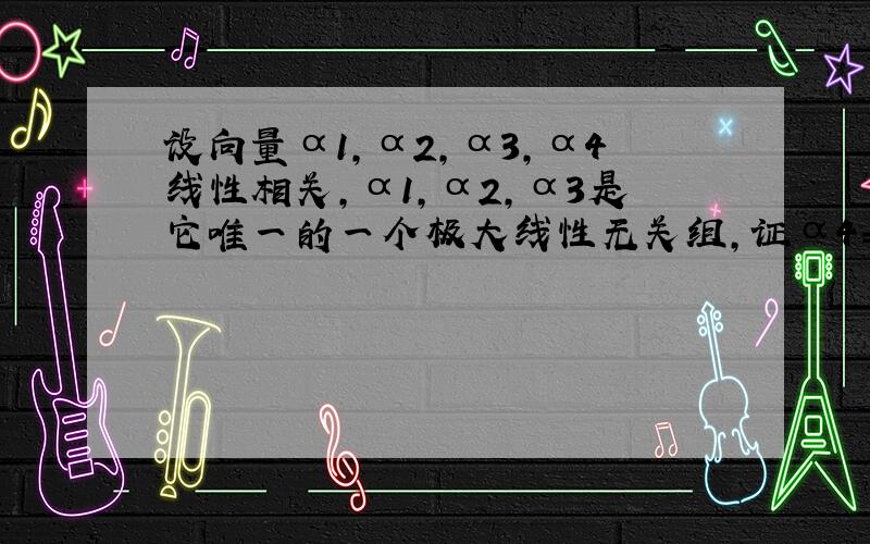 设向量α1,α2,α3,α4线性相关,α1,α2,α3是它唯一的一个极大线性无关组,证α4=0