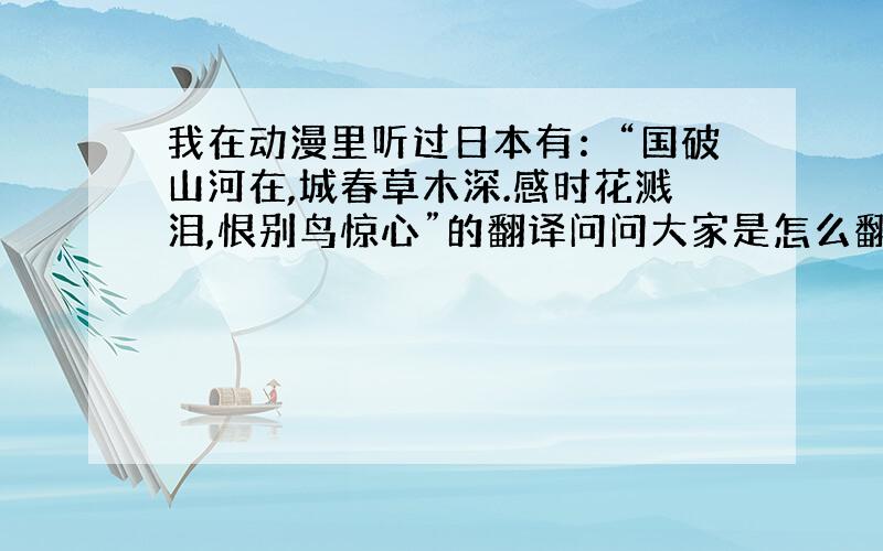 我在动漫里听过日本有：“国破山河在,城春草木深.感时花溅泪,恨别鸟惊心”的翻译问问大家是怎么翻译的