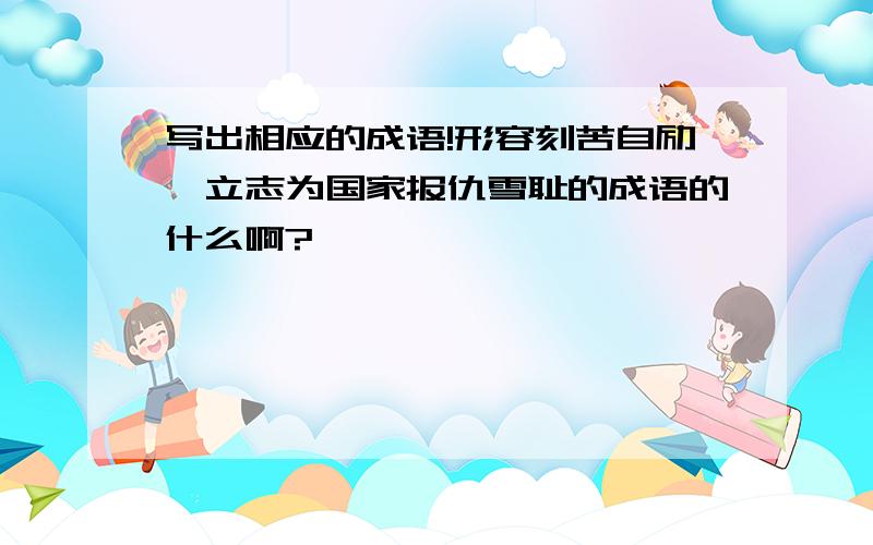 写出相应的成语!形容刻苦自励,立志为国家报仇雪耻的成语的什么啊?