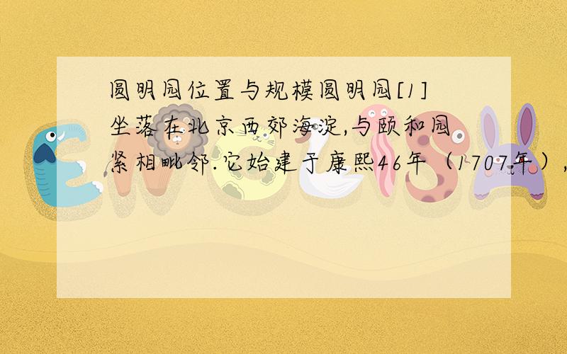 圆明园位置与规模圆明园[1]坐落在北京西郊海淀,与颐和园紧相毗邻.它始建于康熙46年（1707年）,由圆明、长春、万春(