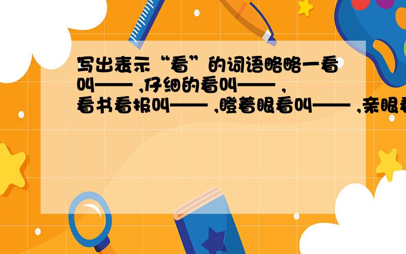 写出表示“看”的词语略略一看叫—— ,仔细的看叫—— ,看书看报叫—— ,瞪着眼看叫—— ,亲眼看到叫—— ,偷偷地看叫