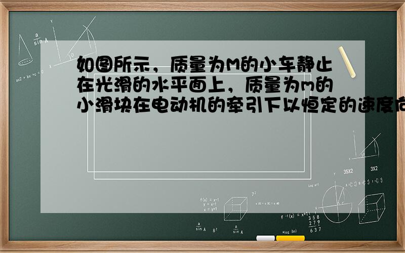 如图所示，质量为M的小车静止在光滑的水平面上，质量为m的小滑块在电动机的牵引下以恒定的速度向前运动，现使小滑块滑到小车上