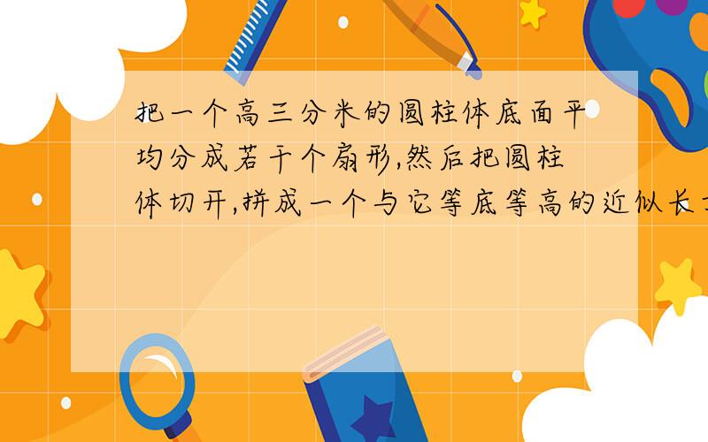 把一个高三分米的圆柱体底面平均分成若干个扇形,然后把圆柱体切开,拼成一个与它等底等高的近似长方体.长方体的表面积比圆柱体