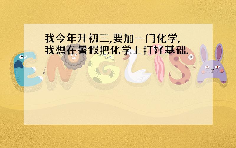 我今年升初三,要加一门化学,我想在暑假把化学上打好基础.