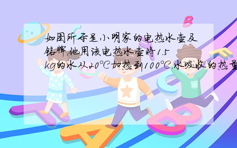 如图所示是小明家的电热水壶及铭牌，他用该电热水壶将1.5kg的水从20℃加热到100℃．水吸收的热量是多少？