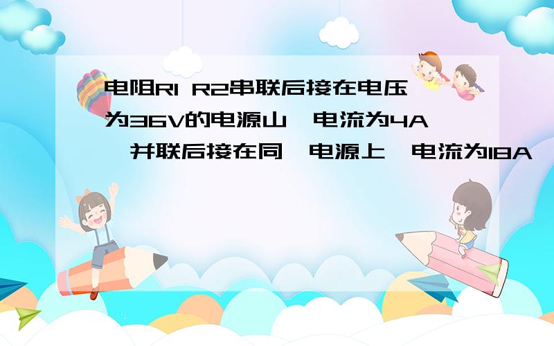 电阻R1 R2串联后接在电压为36V的电源山,电流为4A,并联后接在同一电源上,电流为18A,求R1 R2阻值