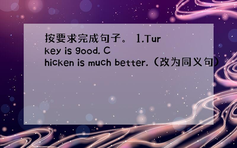 按要求完成句子。 1.Turkey is good. Chicken is much better.（改为同义句）