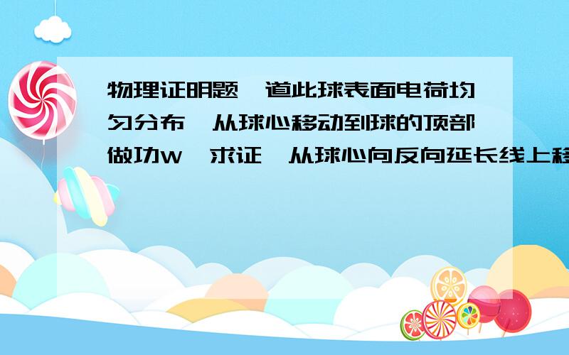 物理证明题一道此球表面电荷均匀分布,从球心移动到球的顶部做功W,求证,从球心向反向延长线上移动R的距离做功为-W不是很明