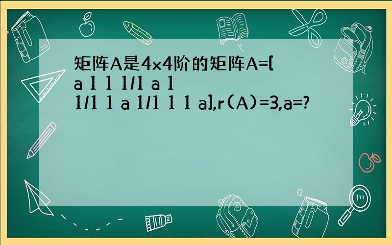 矩阵A是4x4阶的矩阵A=[a 1 1 1/1 a 1 1/1 1 a 1/1 1 1 a],r(A)=3,a=?