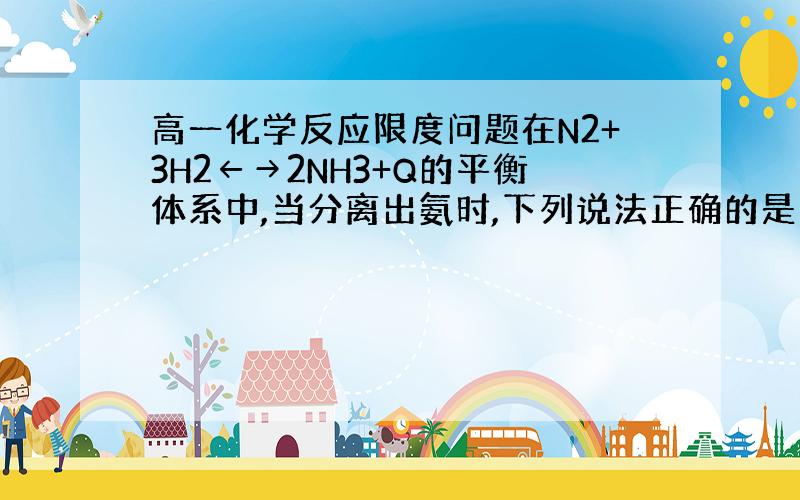 高一化学反应限度问题在N2+3H2←→2NH3+Q的平衡体系中,当分离出氨时,下列说法正确的是：C 正反应速率先变大后变