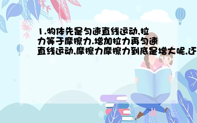 1.物体先是匀速直线运动,拉力等于摩擦力.增加拉力再匀速直线运动,摩擦力摩擦力到底是增大呢,还是不变.如果不变的话,拉力