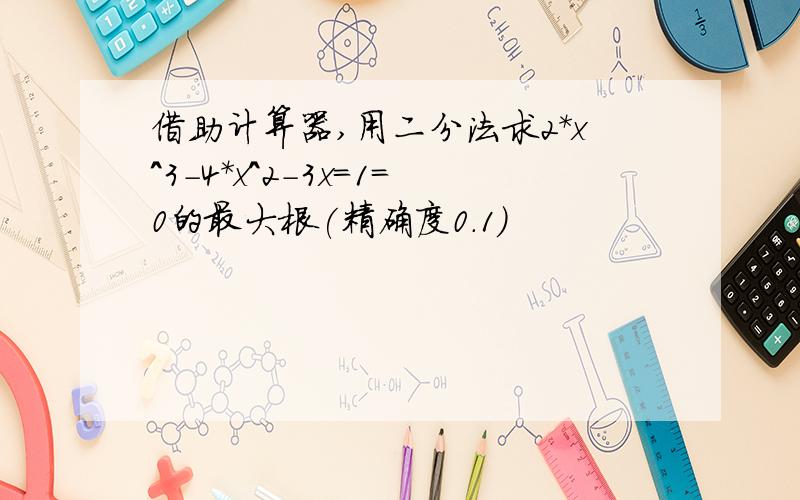 借助计算器,用二分法求2*x^3-4*x^2-3x=1=0的最大根(精确度0.1)