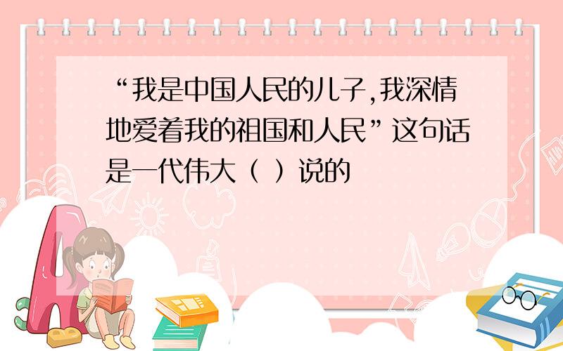 “我是中国人民的儿子,我深情地爱着我的祖国和人民”这句话是一代伟大（ ）说的