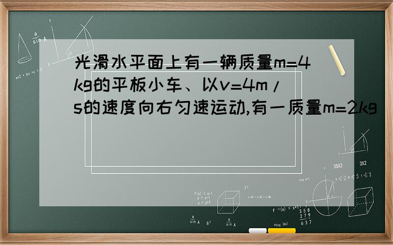 光滑水平面上有一辆质量m=4kg的平板小车、以v=4m/s的速度向右匀速运动,有一质量m=2kg