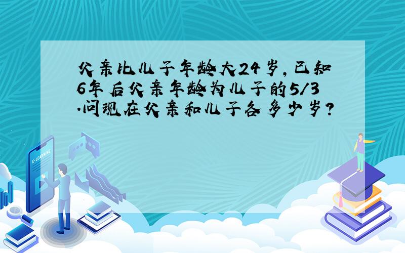 父亲比儿子年龄大24岁,已知6年后父亲年龄为儿子的5/3.问现在父亲和儿子各多少岁?