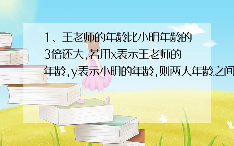 1、王老师的年龄比小明年龄的3倍还大,若用x表示王老师的年龄,y表示小明的年龄,则两人年龄之间关系式为