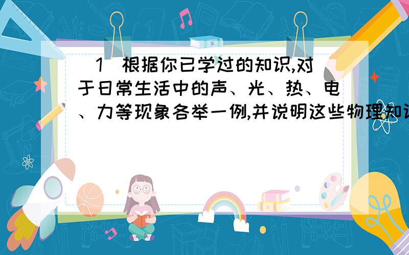 （1）根据你已学过的知识,对于日常生活中的声、光、热、电、力等现象各举一例,并说明这些物理知识在生活中的应用.