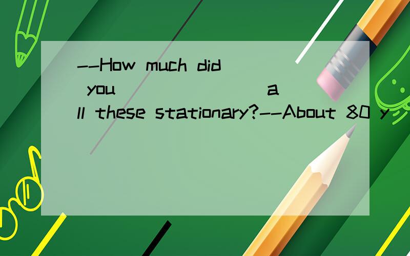 --How much did you _______ all these stationary?--About 80 y