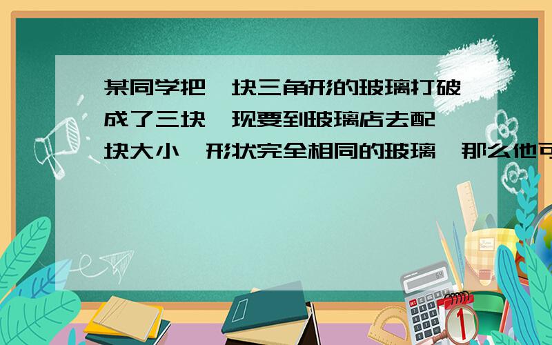 某同学把一块三角形的玻璃打破成了三块,现要到玻璃店去配一块大小,形状完全相同的玻璃,那么他可以带块去