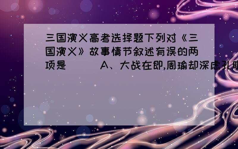 三国演义高考选择题下列对《三国演义》故事情节叙述有误的两项是（ ） A、大战在即,周瑜却深虑孔明、玄德之患,多次为难孔明