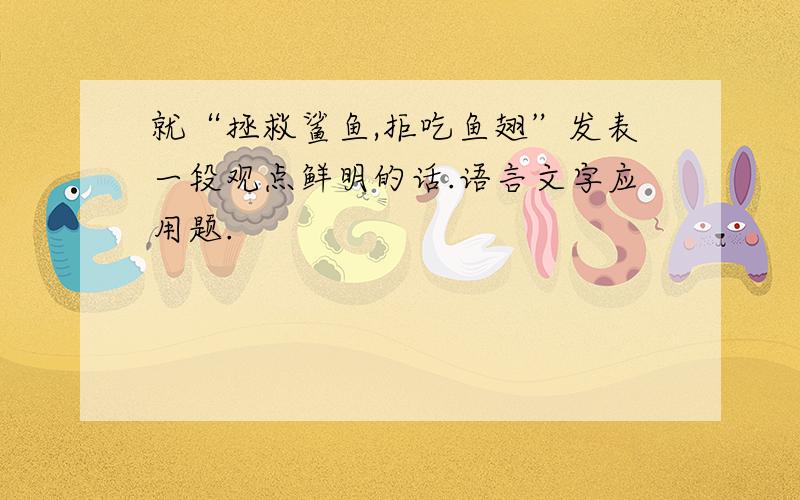 就“拯救鲨鱼,拒吃鱼翅”发表一段观点鲜明的话.语言文字应用题.