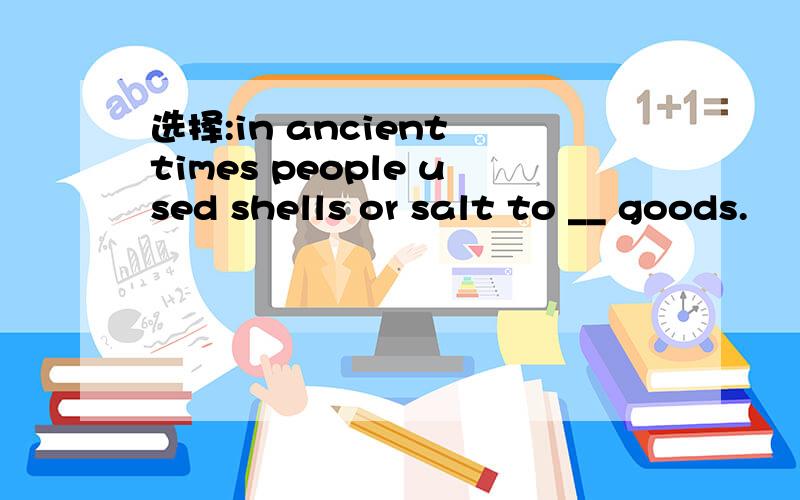 选择:in ancient times people used shells or salt to __ goods.