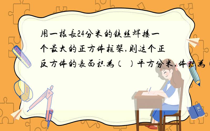 用一根长24分米的铁丝焊接一个最大的正方体框架,则这个正反方体的表面积为（ ）平方分米,体积为（ ）立方分米?